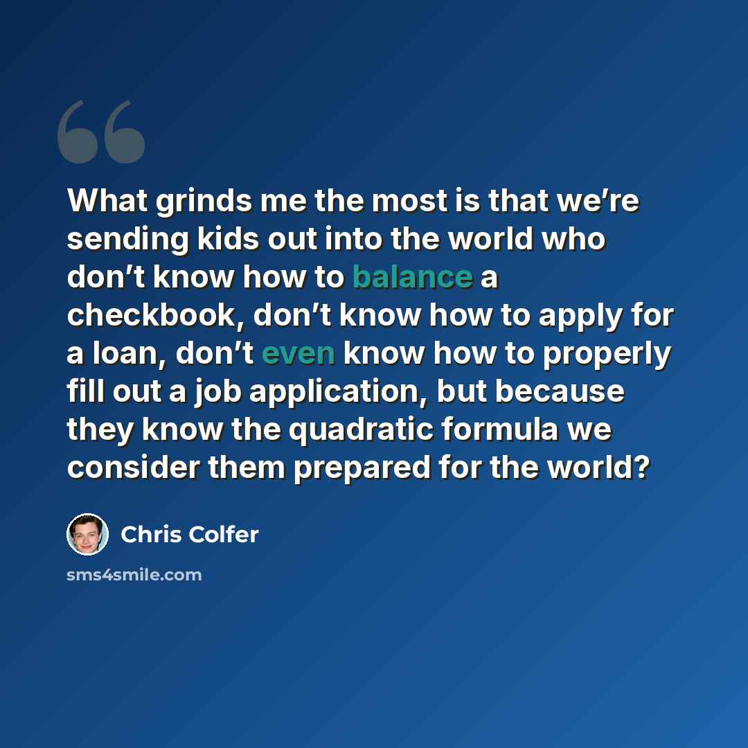 “What grinds me the most is that we’re sending kids out into the world who don’t know how to balance a checkbook, don’t know how to apply for a loan, don’t even know how to properly fill out a job application, but because they know the quadratic formula we consider them prepared for the world?” quote by Chris Colfer