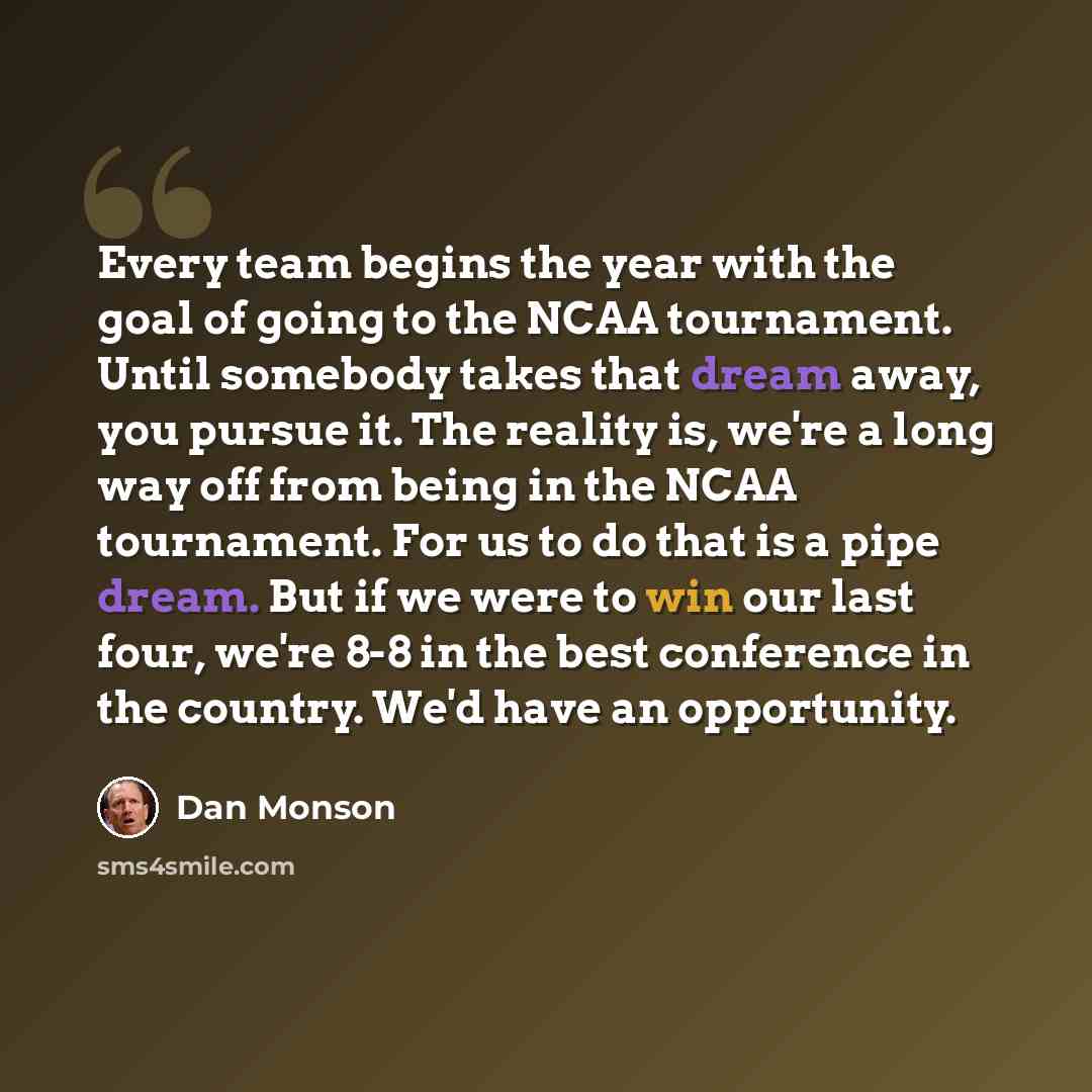 “Every team begins the year with the goal of going to the NCAA tournament. Until somebody takes that dream away, you pursue it. The reality is, we're a long way off from being in the NCAA tournament. For us to do that is a pipe dream. But if we were to win our last four, we're 8-8 in the best…” quote by Dan Monson