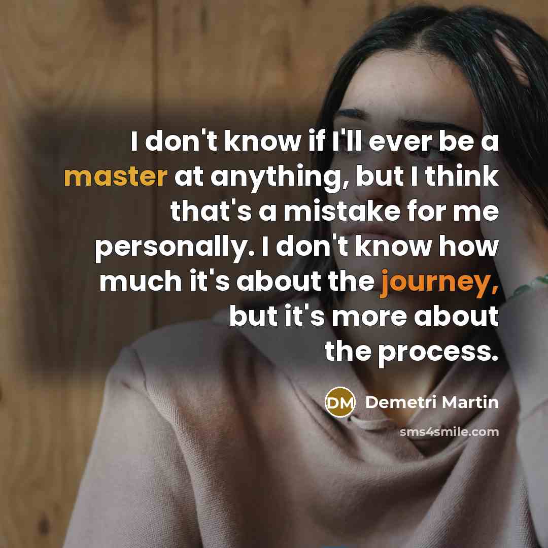 “I don't know if I'll ever be a master at anything, but I think that's a mistake for me personally. I don't know how much it's about the journey, but it's more about the process.” quote by Demetri Martin