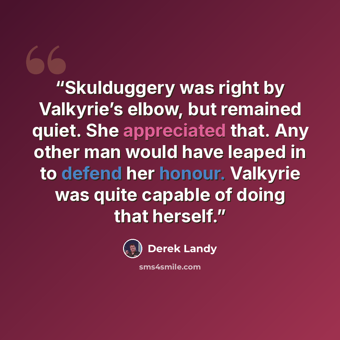 “Skulduggery was right by Valkyrie’s elbow, but remained quiet. She appreciated that. Any other man would have leaped in to defend her honour. Valkyrie was quite capable of doing that herself.” quote by Derek Landy