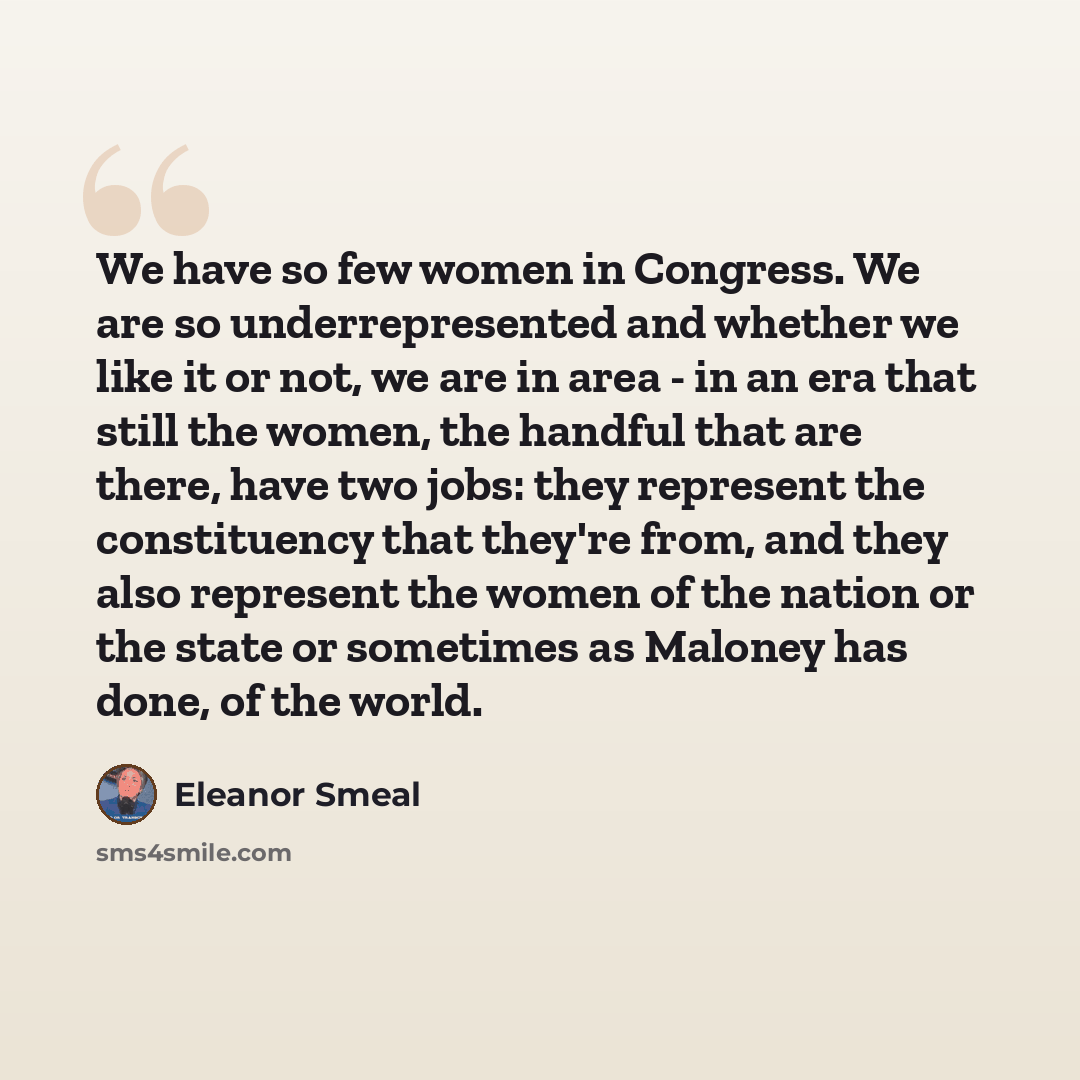 “We have so few women in Congress. We are so underrepresented and whether we like it or not, we are in area - in an era that still the women, the handful that are there, have two jobs: they represent the constituency that they're from, and they also represent the women of the nation or the state or…” quote by Eleanor Smeal