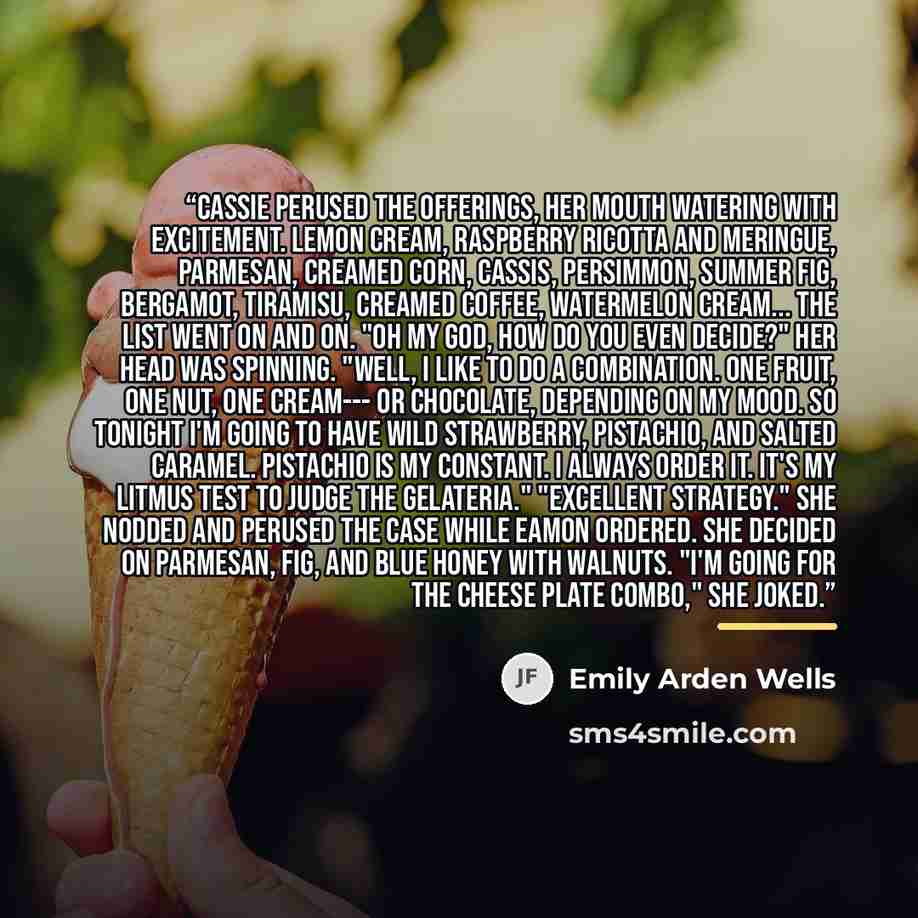 “Cassie perused the offerings, her mouth watering with excitement. Lemon cream, raspberry ricotta and meringue, Parmesan, creamed corn, cassis, persimmon, summer fig, bergamot, tiramisu, creamed coffee, watermelon cream... the list went on and on. "Oh my god, how do you even decide?" Her head was…” quote by Emily Arden Wells