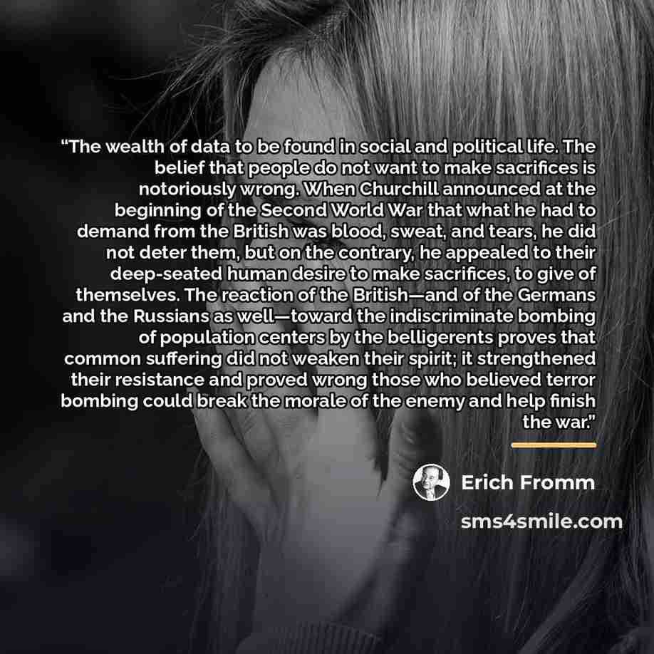 “The wealth of data to be found in social and political life. The belief that people do not want to make sacrifices is notoriously wrong. When Churchill announced at the beginning of the Second World War that what he had to demand from the British was blood, sweat, and tears, he did not deter them…” quote by Erich Fromm