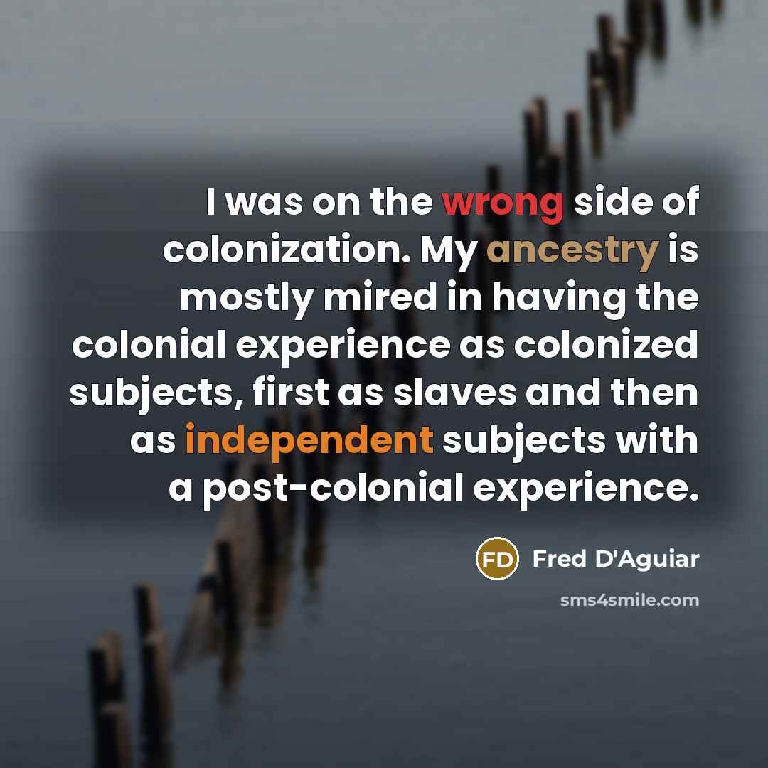 “I was on the wrong side of colonization. My ancestry is mostly mired in having the colonial experience as colonized subjects, first as slaves and then as independent subjects with a post-colonial experience.” quote by Fred D'Aguiar