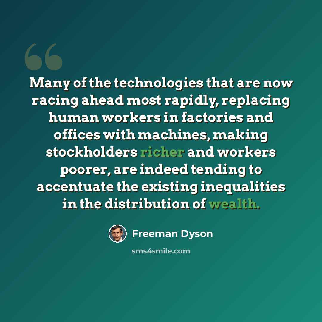 “Many of the technologies that are now racing ahead most rapidly, replacing human workers in factories and offices with machines, making stockholders richer and workers poorer, are indeed tending to accentuate the existing inequalities in the distribution of wealth.” quote by Freeman Dyson