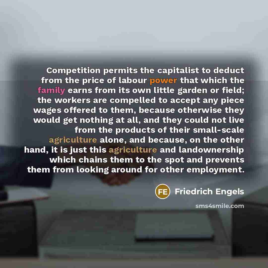 “Competition permits the capitalist to deduct from the price of labour power that which the family earns from its own little garden or field; the workers are compelled to accept any piece wages offered to them, because otherwise they would get nothing at all, and they could not live from the…” quote by Friedrich Engels