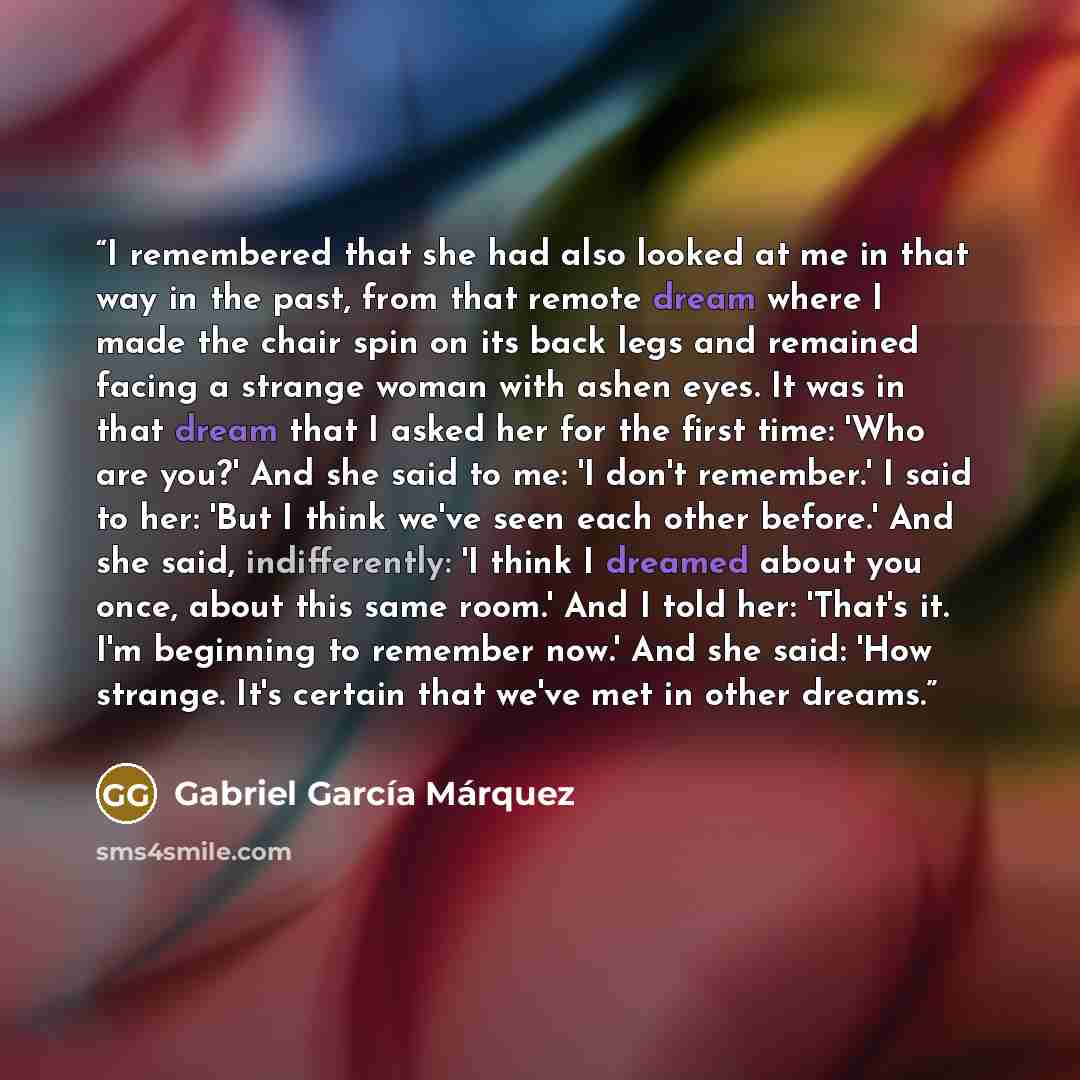 “I remembered that she had also looked at me in that way in the past, from that remote dream where I made the chair spin on its back legs and remained facing a strange woman with ashen eyes. It was in that dream that I asked her for the first time: 'Who are you?' And she said to me: 'I don't…” quote by Gabriel García Márquez