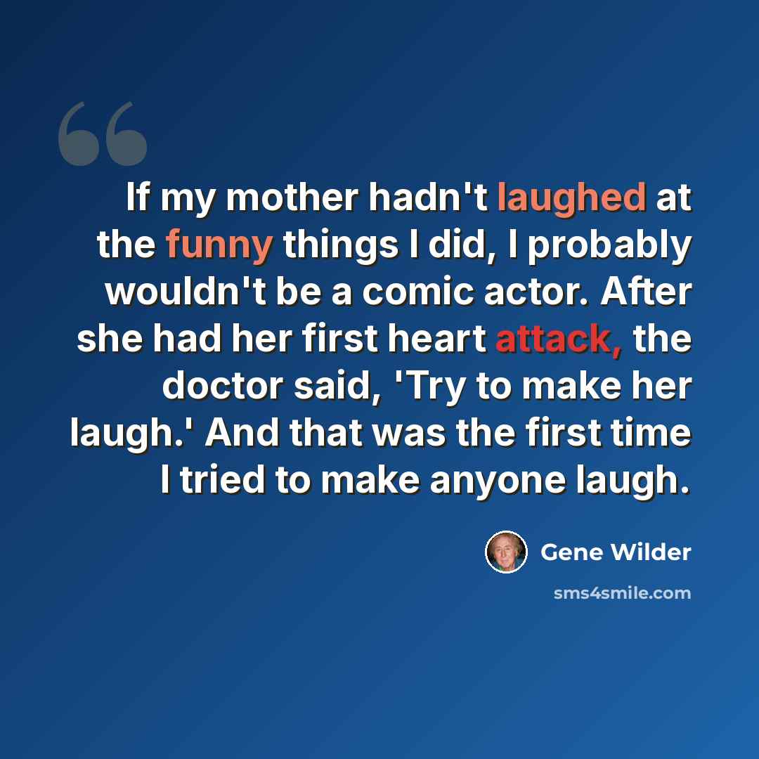 “If my mother hadn't laughed at the funny things I did, I probably wouldn't be a comic actor. After she had her first heart attack, the doctor said, 'Try to make her laugh.' And that was the first time I tried to make anyone laugh.” quote by Gene Wilder