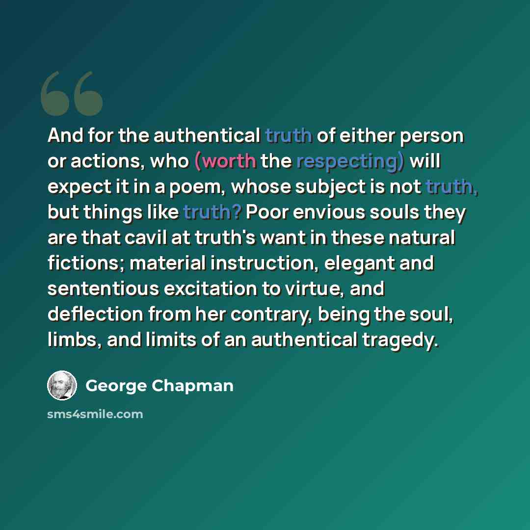 “And for the authentical truth of either person or actions, who (worth the respecting) will expect it in a poem, whose subject is not truth, but things like truth? Poor envious souls they are that cavil at truth's want in these natural fictions; material instruction, elegant and sententious…” quote by George Chapman