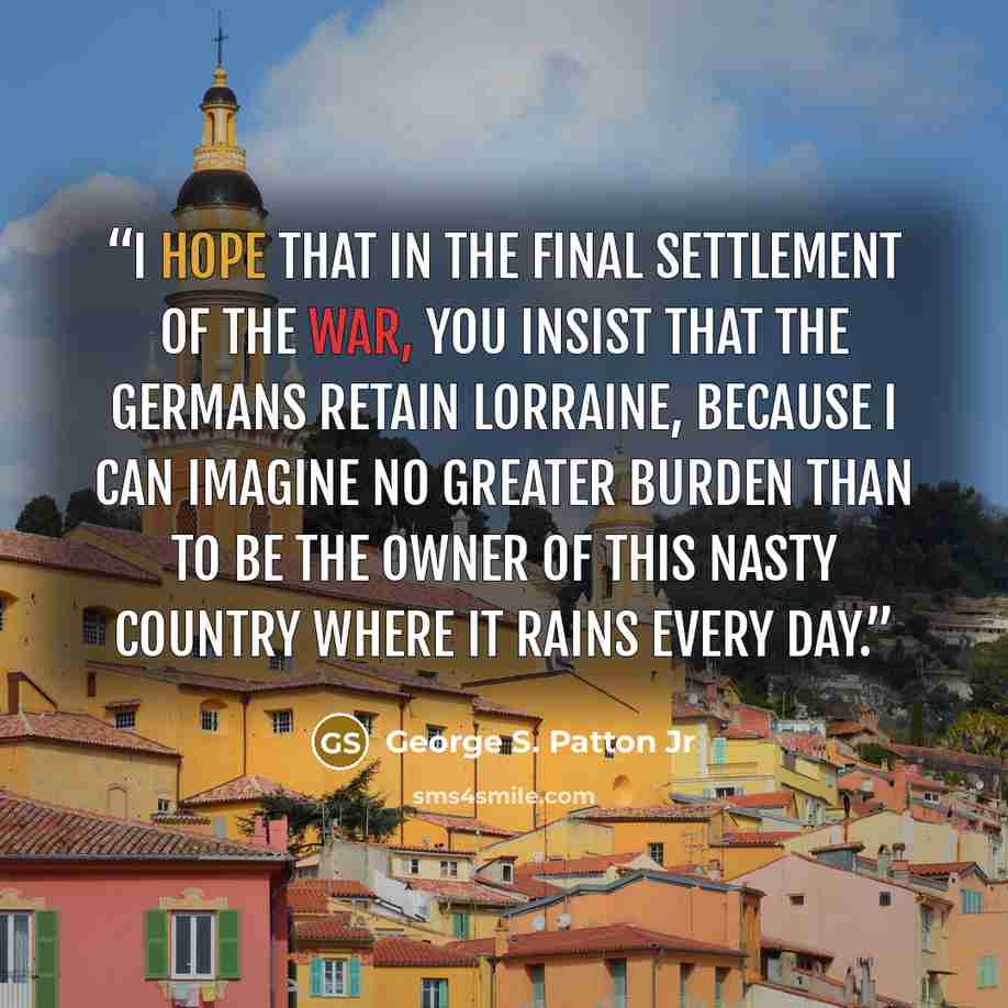 “I hope that in the final settlement of the war, you insist that the Germans retain Lorraine, because I can imagine no greater burden than to be the owner of this nasty country where it rains every day.” quote by George S. Patton Jr