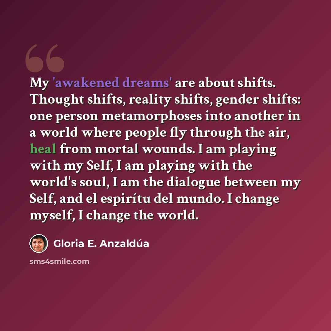 “My 'awakened dreams' are about shifts. Thought shifts, reality shifts, gender shifts: one person metamorphoses into another in a world where people fly through the air, heal from mortal wounds. I am playing with my Self, I am playing with the world's soul, I am the dialogue between my Self, and el…” quote by Gloria E. Anzaldúa