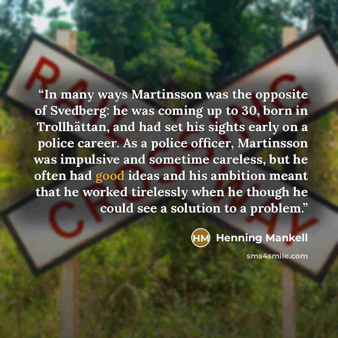 “In many ways Martinsson was the opposite of Svedberg: he was coming up to 30, born in Trollhättan, and had set his sights early on a police career. As a police officer, Martinsson was impulsive and sometime careless, but he often had good ideas and his ambition meant that he worked tirelessly when…” quote by Henning Mankell