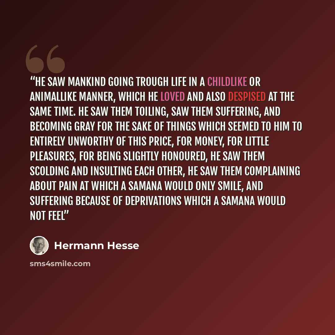 “He saw mankind going trough life in a childlike or animallike manner, which he loved and also despised at the same time. He saw them toiling, saw them suffering, and becoming gray for the sake of things which seemed to him to entirely unworthy of this price, for money, for little pleasures, for…” quote by hermann hesse