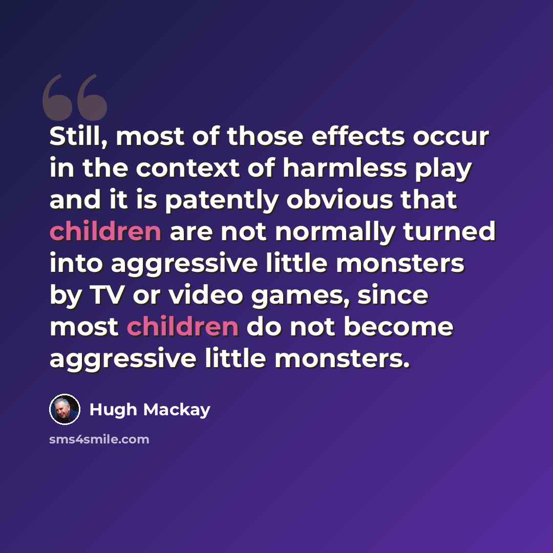 “Still, most of those effects occur in the context of harmless play and it is patently obvious that children are not normally turned into aggressive little monsters by TV or video games, since most children do not become aggressive little monsters.” quote by Hugh Mackay