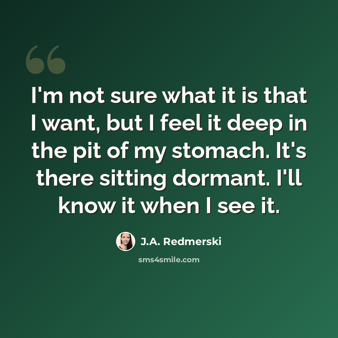 “I'm not sure what it is that I want, but I feel it deep in the pit of my stomach. It's there sitting dormant. I'll know it when I see it.” quote by J.A. Redmerski