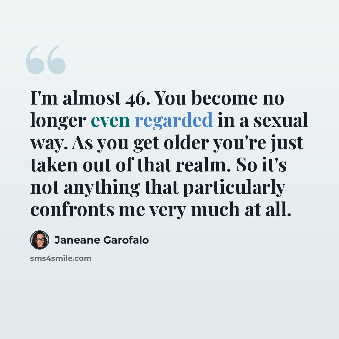 “I'm almost 46. You become no longer even regarded in a sexual way. As you get older you're just taken out of that realm. So it's not anything that particularly confronts me very much at all.” quote by Janeane Garofalo