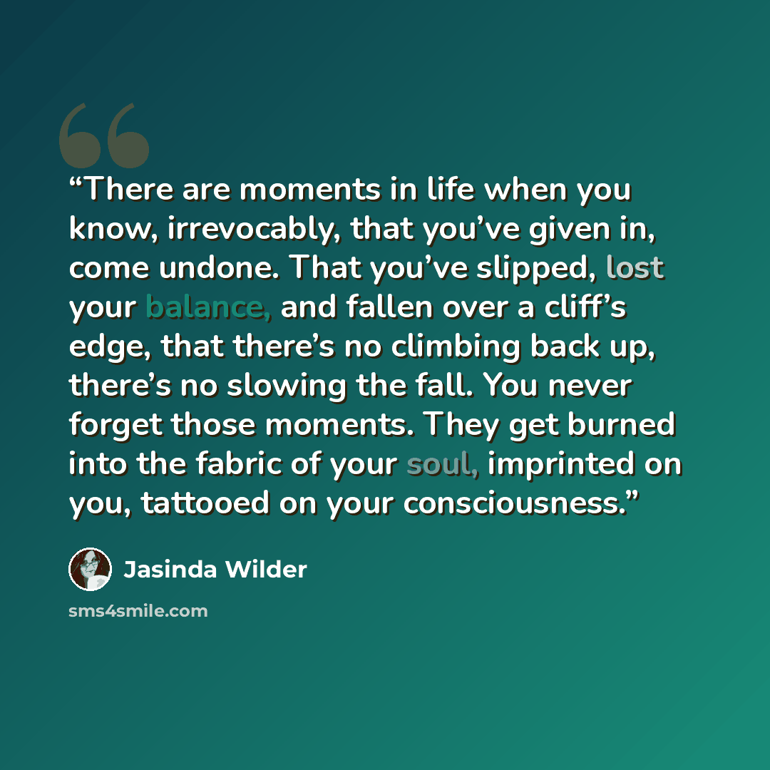 “There are moments in life when you know, irrevocably, that you’ve given in, come undone. That you’ve slipped, lost your balance, and fallen over a cliff’s edge, that there’s no climbing back up, there’s no slowing the fall. You never forget those moments. They get burned into the fabric of your…” quote by Jasinda Wilder