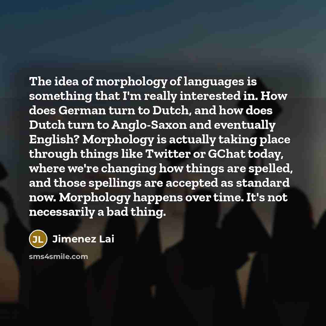 “The idea of morphology of languages is something that I'm really interested in. How does German turn to Dutch, and how does Dutch turn to Anglo-Saxon and eventually English? Morphology is actually taking place through things like Twitter or GChat today, where we're changing how things are spelled…” quote by Jimenez Lai