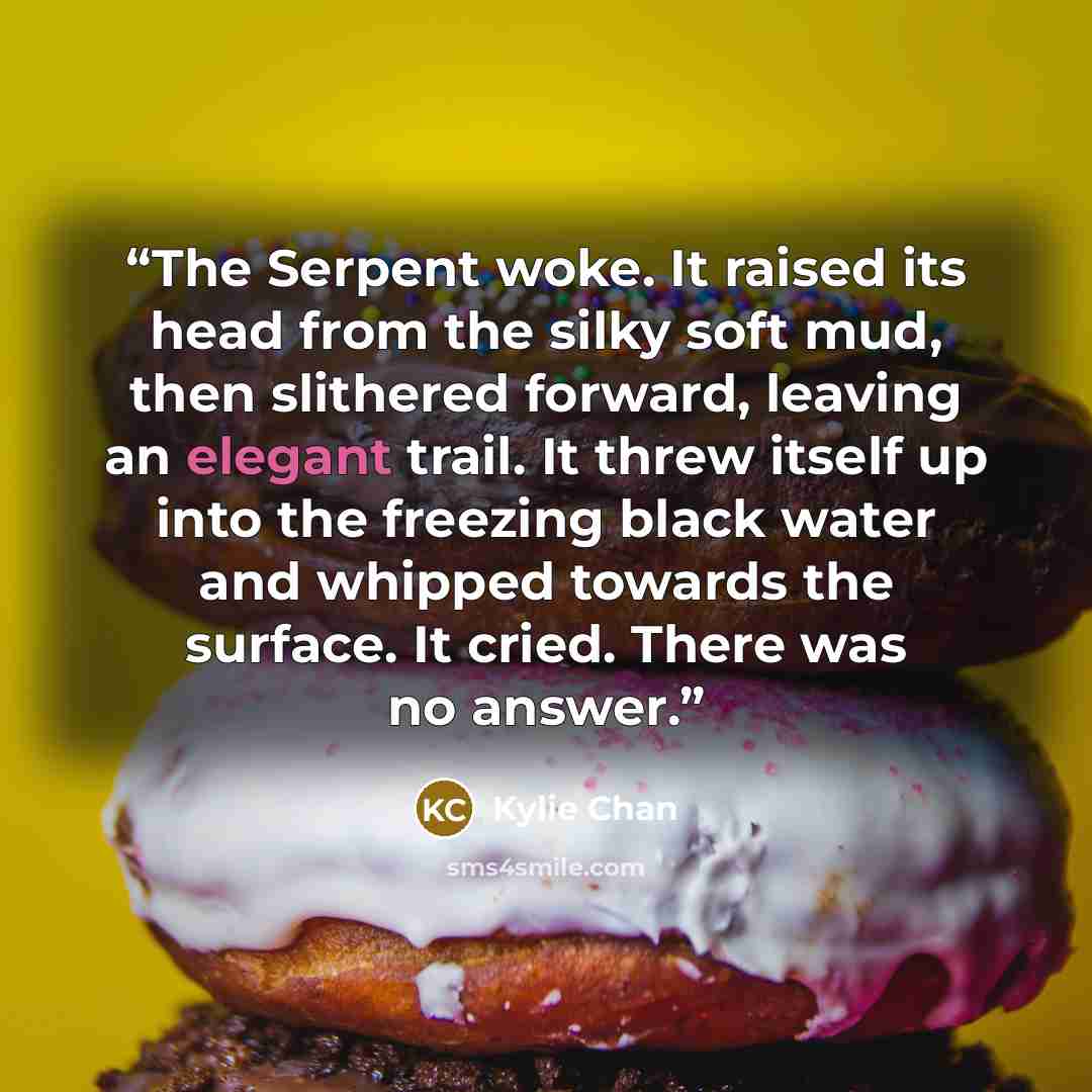 “The Serpent woke. It raised its head from the silky soft mud, then slithered forward, leaving an elegant trail. It threw itself up into the freezing black water and whipped towards the surface. It cried. There was no answer.” quote by Kylie Chan