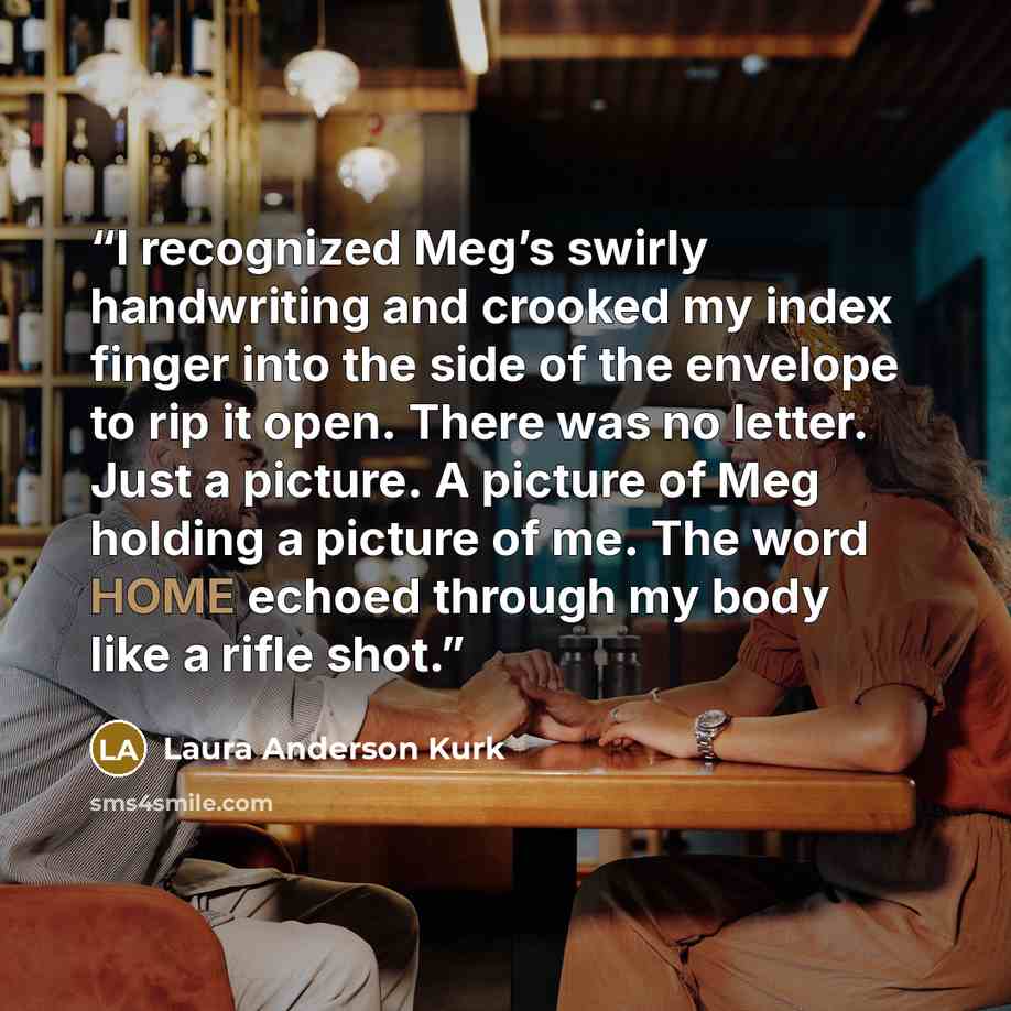 “I recognized Meg’s swirly handwriting and crooked my index finger into the side of the envelope to rip it open. There was no letter. Just a picture. A picture of Meg holding a picture of me. The word HOME echoed through my body like a rifle shot.” quote by Laura Anderson Kurk