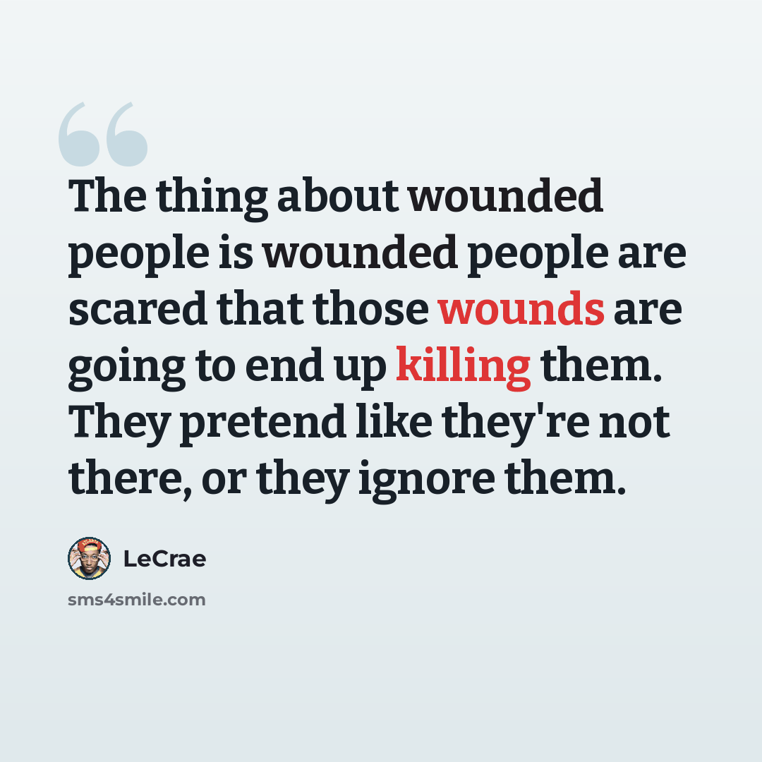 “The thing about wounded people is wounded people are scared that those wounds are going to end up killing them. They pretend like they're not there, or they ignore them.” quote by LeCrae