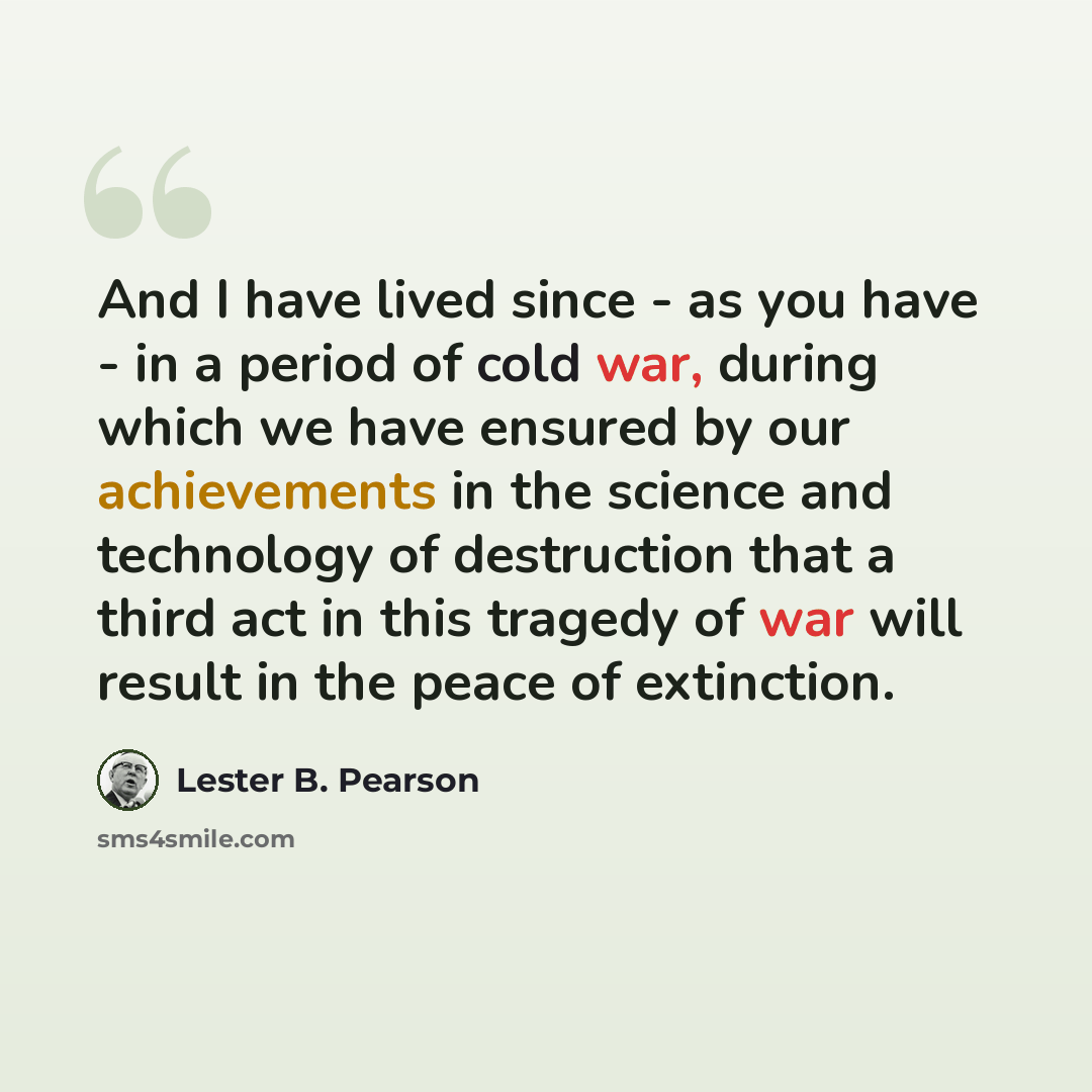“And I have lived since - as you have - in a period of cold war, during which we have ensured by our achievements in the science and technology of destruction that a third act in this tragedy of war will result in the peace of extinction.” quote by Lester B. Pearson