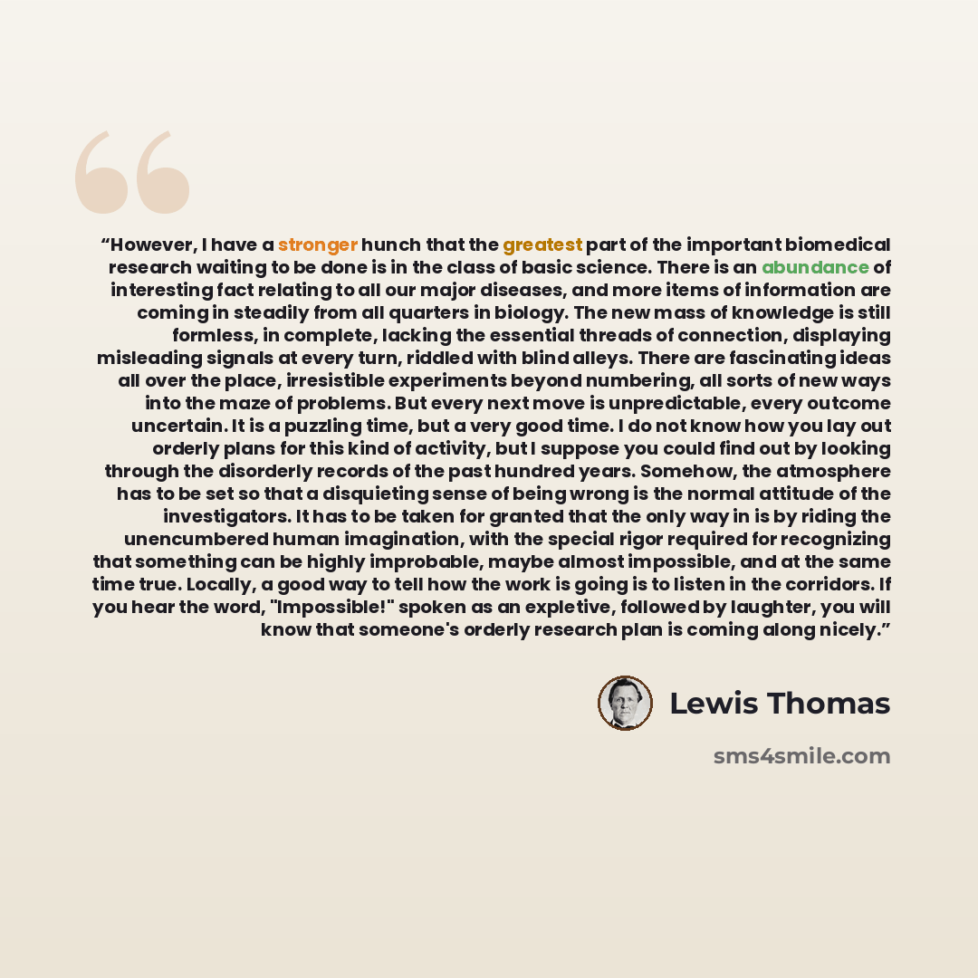 “However, I have a stronger hunch that the greatest part of the important biomedical research waiting to be done is in the class of basic science. There is an abundance of interesting fact relating to all our major diseases, and more items of information are coming in steadily from all quarters in…” quote by Lewis Thomas
