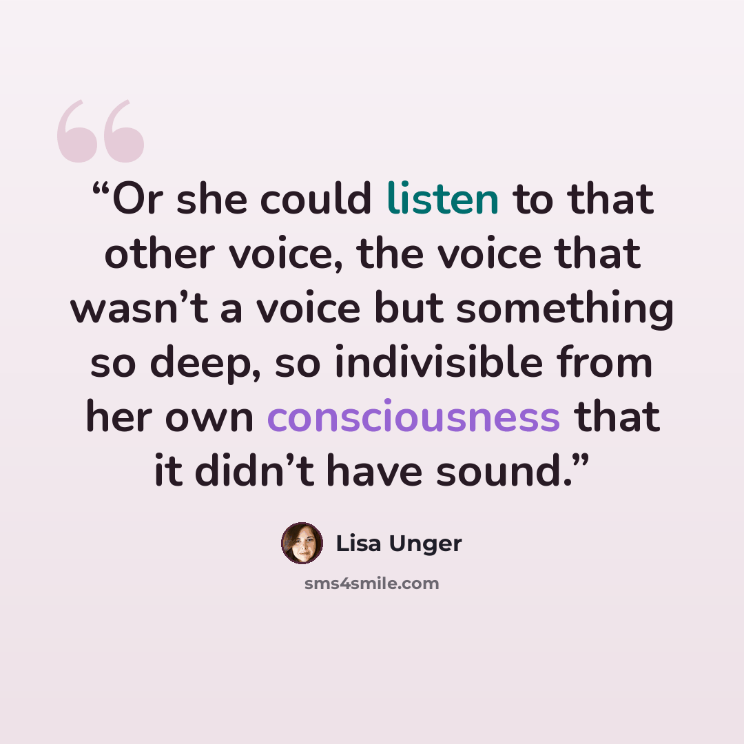 “Or she could listen to that other voice, the voice that wasn’t a voice but something so deep, so indivisible from her own consciousness that it didn’t have sound.” quote by Lisa Unger