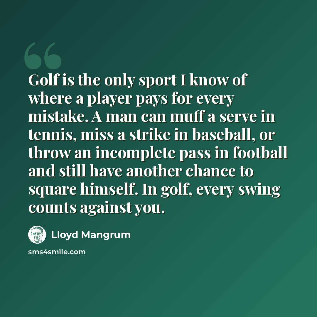 “Golf is the only sport I know of where a player pays for every mistake. A man can muff a serve in tennis, miss a strike in baseball, or throw an incomplete pass in football and still have another chance to square himself. In golf, every swing counts against you.” quote by Lloyd Mangrum