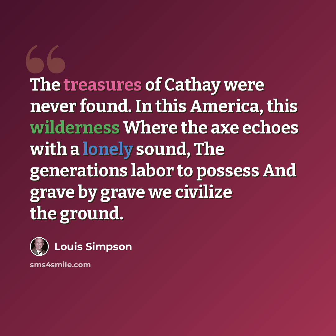 “The treasures of Cathay were never found. In this America, this wilderness Where the axe echoes with a lonely sound, The generations labor to possess And grave by grave we civilize the ground.” quote by Louis Simpson