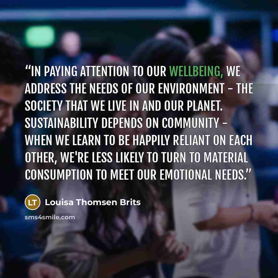 “In paying attention to our wellbeing, we address the needs of our environment - the society that we live in and our planet. Sustainability depends on community - when we learn to be happily reliant on each other, we're less likely to turn to material consumption to meet our emotional needs.” quote by Louisa Thomsen Brits