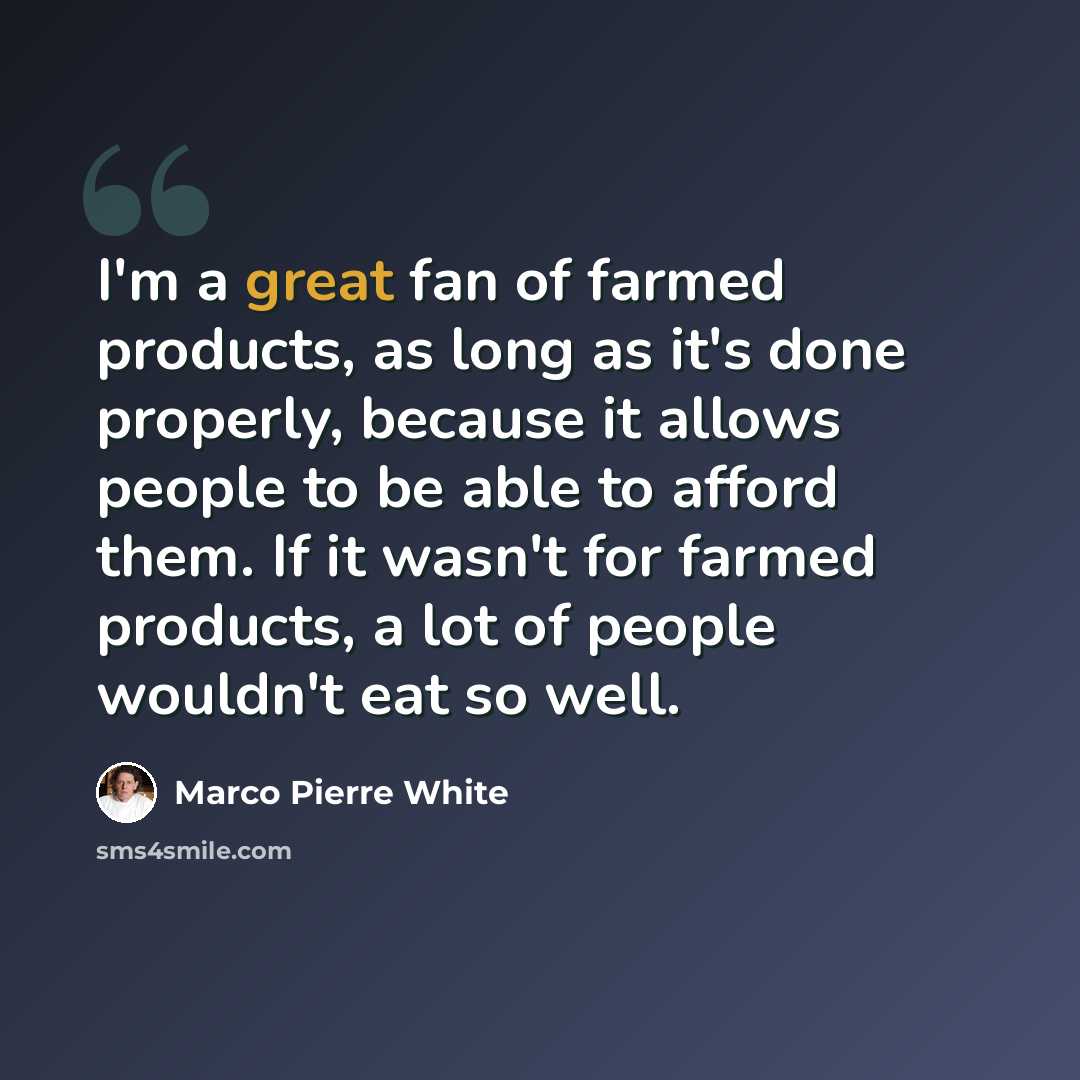 “I'm a great fan of farmed products, as long as it's done properly, because it allows people to be able to afford them. If it wasn't for farmed products, a lot of people wouldn't eat so well.” quote by Marco Pierre White