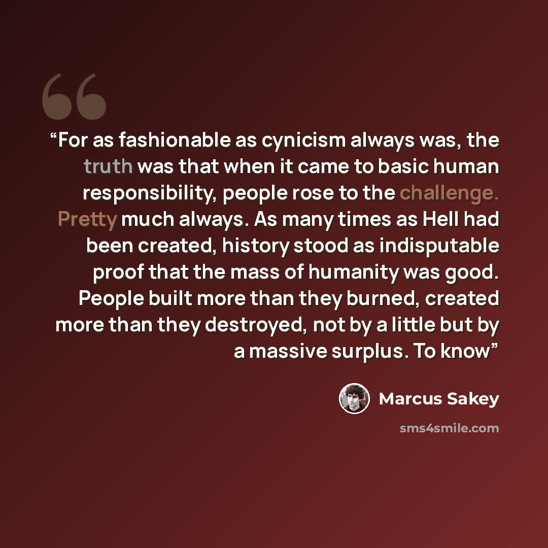 “For as fashionable as cynicism always was, the truth was that when it came to basic human responsibility, people rose to the challenge. Pretty much always. As many times as Hell had been created, history stood as indisputable proof that the mass of humanity was good. People built more than they…” quote by Marcus Sakey
