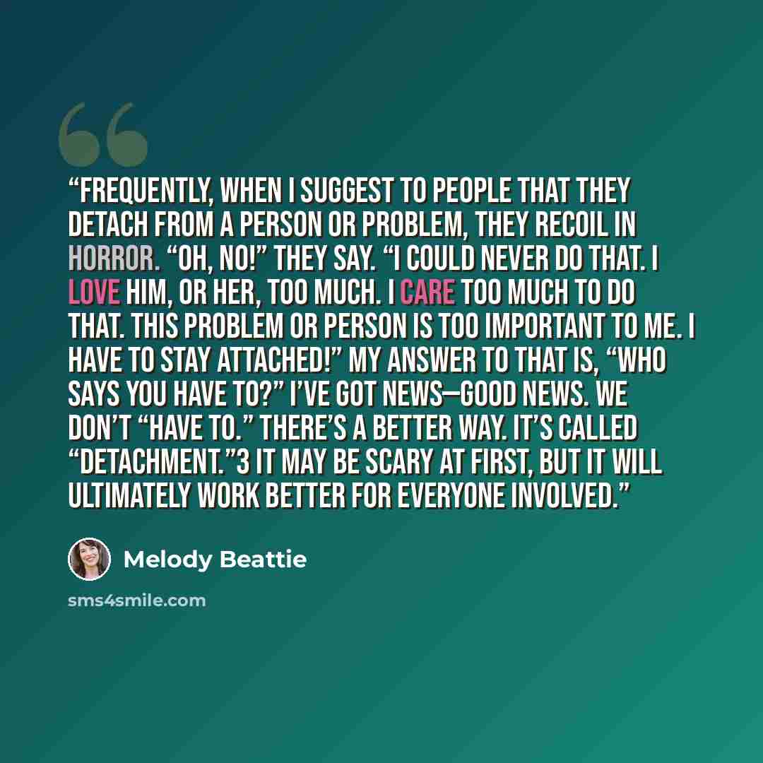 “Frequently, when I suggest to people that they detach from a person or problem, they recoil in horror. “Oh, no!” they say. “I could never do that. I love him, or her, too much. I care too much to do that. This problem or person is too important to me. I have to stay attached!” My answer to that…” quote by Melody Beattie