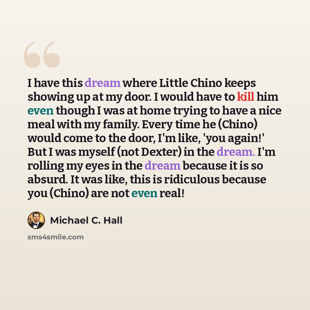 “I have this dream where Little Chino keeps showing up at my door. I would have to kill him even though I was at home trying to have a nice meal with my family. Every time he (Chino) would come to the door, I'm like, 'you again!' But I was myself (not Dexter) in the dream. I'm rolling my eyes in…” quote by Michael C. Hall