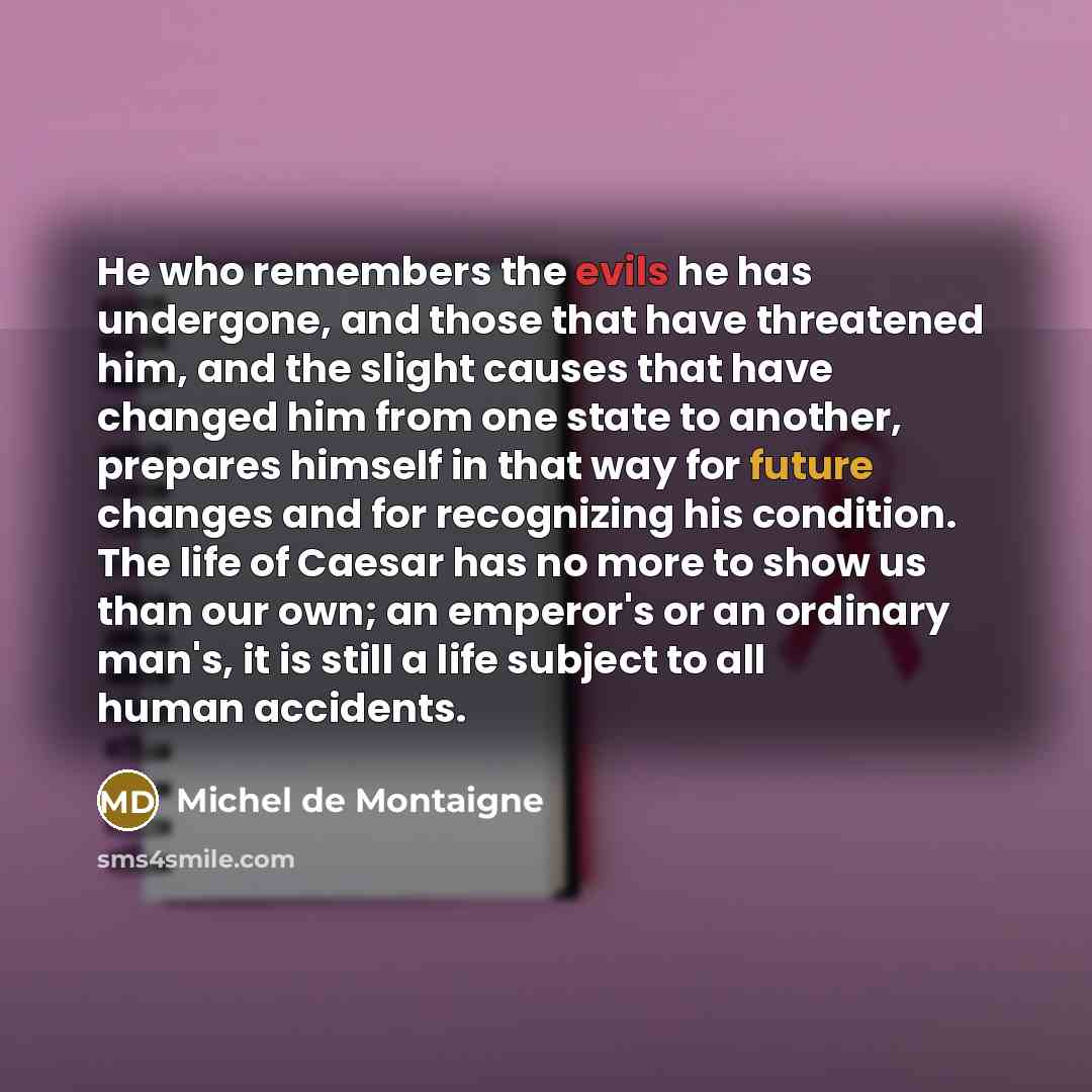 “He who remembers the evils he has undergone, and those that have threatened him, and the slight causes that have changed him from one state to another, prepares himself in that way for future changes and for recognizing his condition. The life of Caesar has no more to show us than our own; an…” quote by Michel de Montaigne