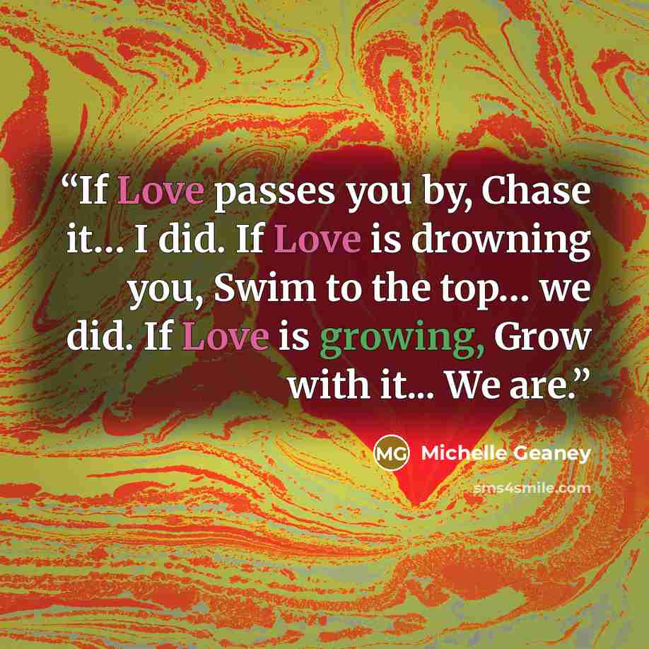 “If Love passes you by, Chase it… I did. If Love is drowning you, Swim to the top… we did. If Love is growing, Grow with it... We are.” quote by Michelle Geaney