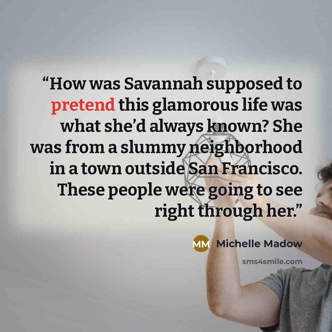 “How was Savannah supposed to pretend this glamorous life was what she’d always known? She was from a slummy neighborhood in a town outside San Francisco. These people were going to see right through her.” quote by Michelle Madow