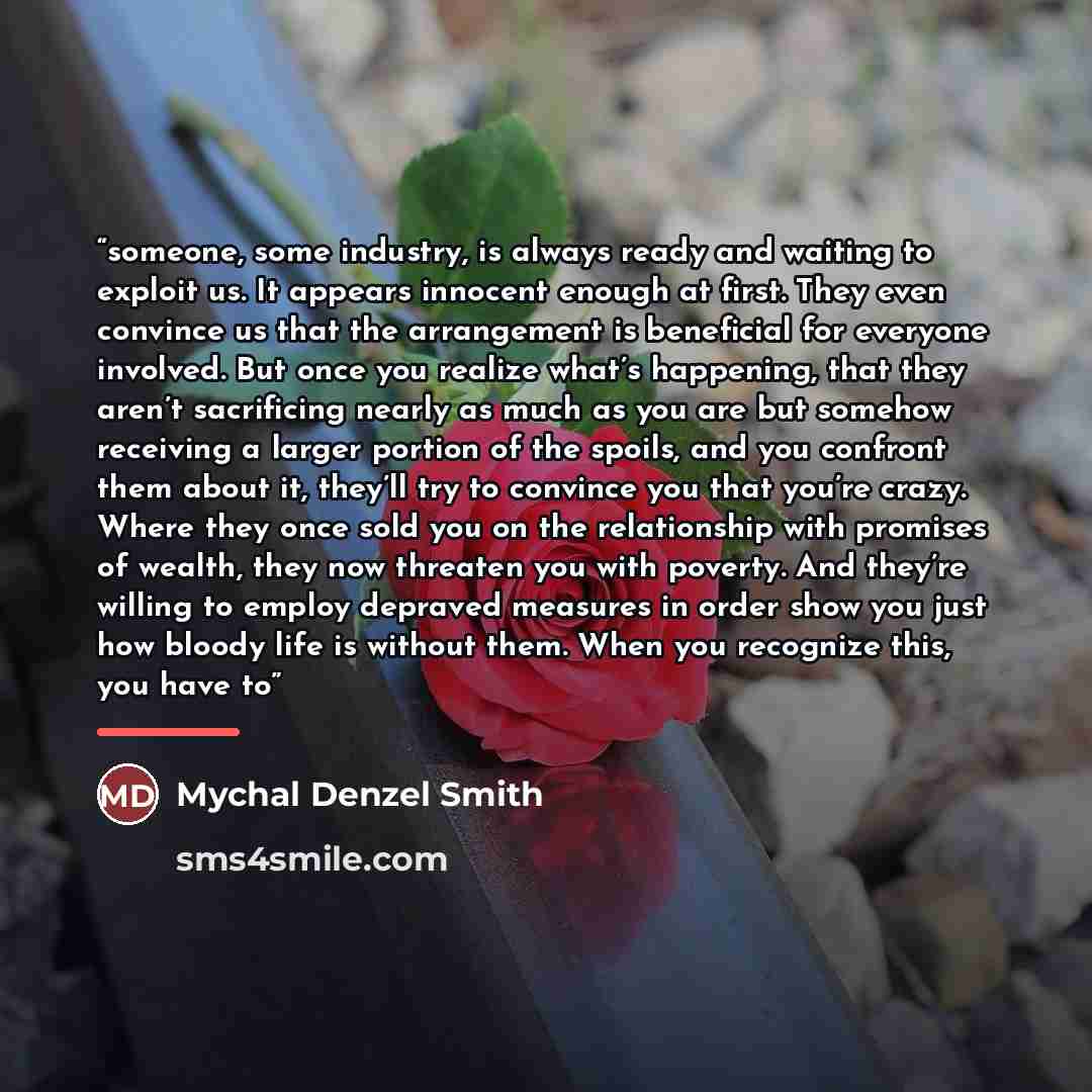 “someone, some industry, is always ready and waiting to exploit us. It appears innocent enough at first. They even convince us that the arrangement is beneficial for everyone involved. But once you realize what’s happening, that they aren’t sacrificing nearly as much as you are but somehow…” quote by Mychal Denzel Smith