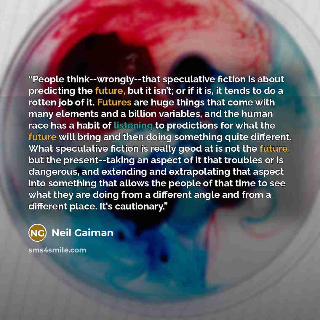 “People think--wrongly--that speculative fiction is about predicting the future, but it isn’t; or if it is, it tends to do a rotten job of it. Futures are huge things that come with many elements and a billion variables, and the human race has a habit of listening to predictions for what the future…” quote by Neil Gaiman