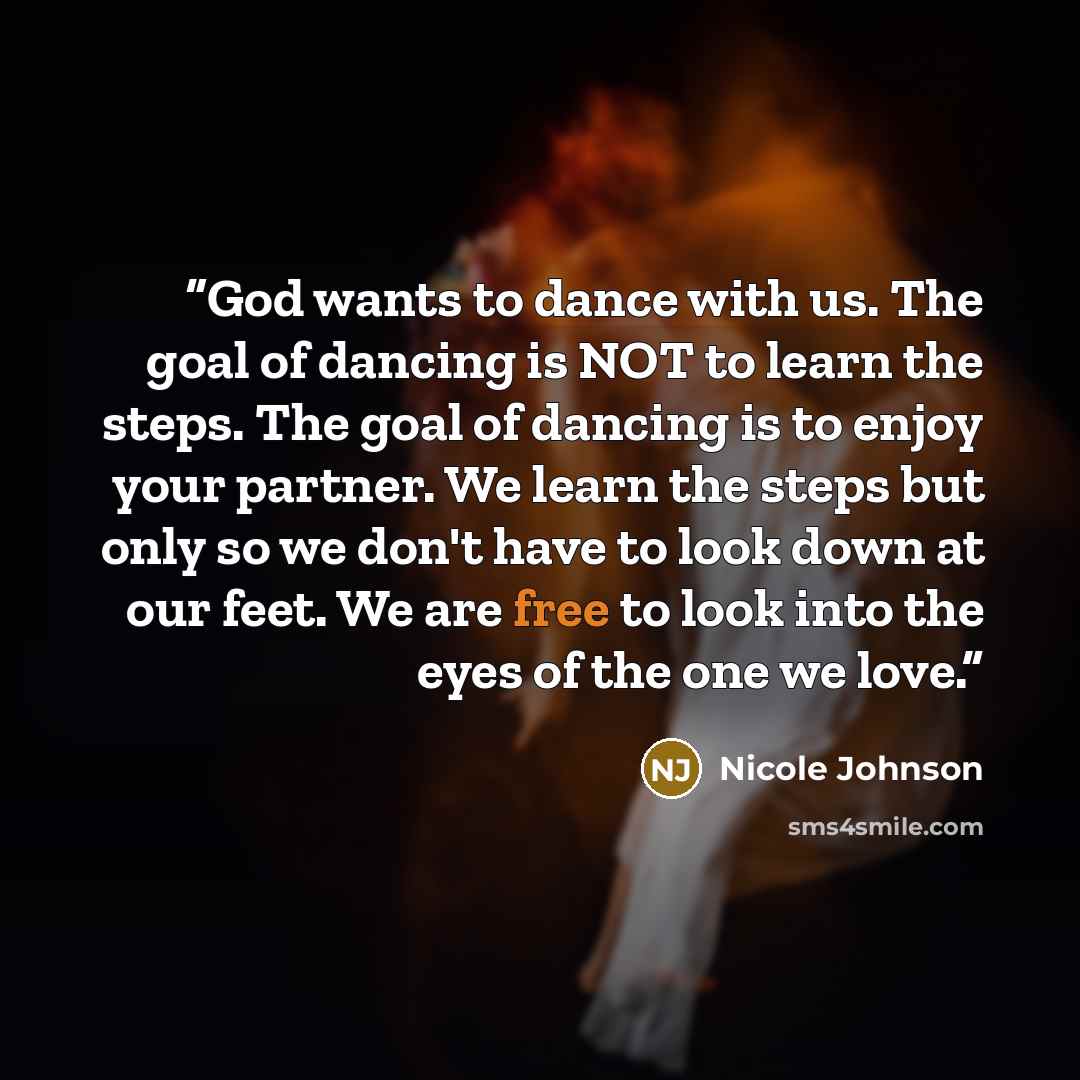 “God wants to dance with us. The goal of dancing is NOT to learn the steps. The goal of dancing is to enjoy your partner. We learn the steps but only so we don't have to look down at our feet. We are free to look into the eyes of the one we love.” quote by Nicole Johnson