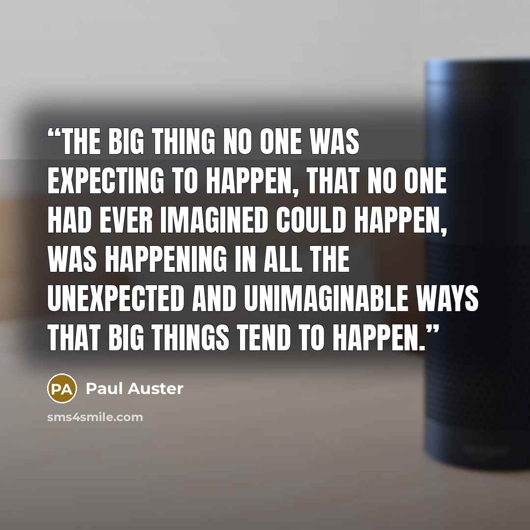 “the big thing no one was expecting to happen, that no one had ever imagined could happen, was happening in all the unexpected and unimaginable ways that big things tend to happen.” quote by Paul Auster