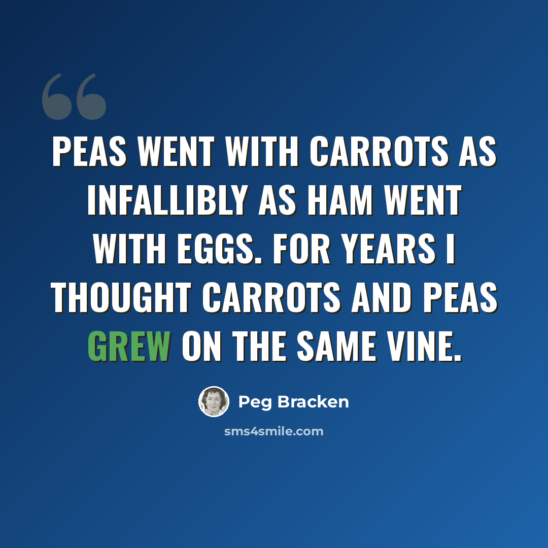 “Peas went with carrots as infallibly as ham went with eggs. For years I thought carrots and peas grew on the same vine.” quote by Peg Bracken