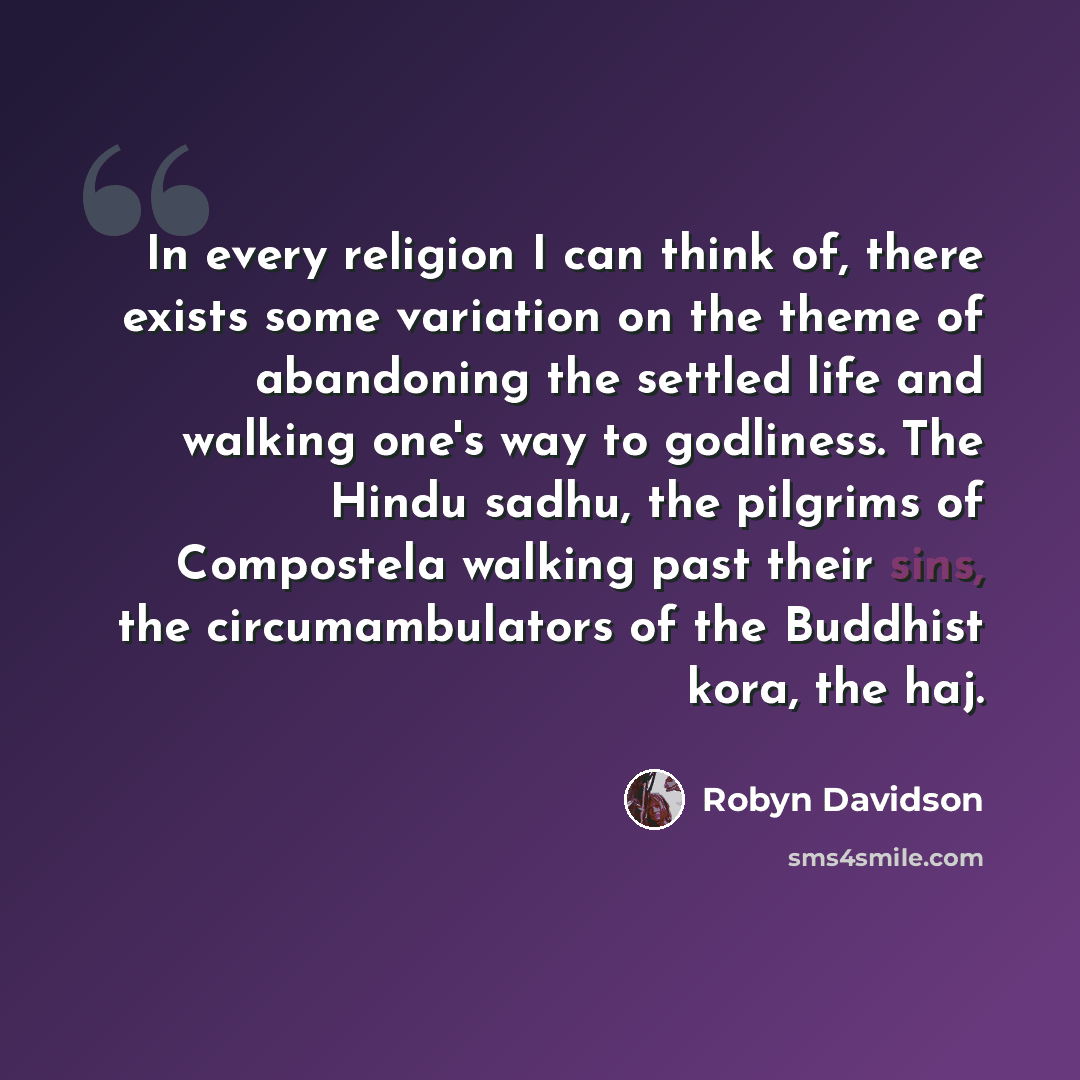 “In every religion I can think of, there exists some variation on the theme of abandoning the settled life and walking one's way to godliness. The Hindu sadhu, the pilgrims of Compostela walking past their sins, the circumambulators of the Buddhist kora, the haj.” quote by Robyn Davidson
