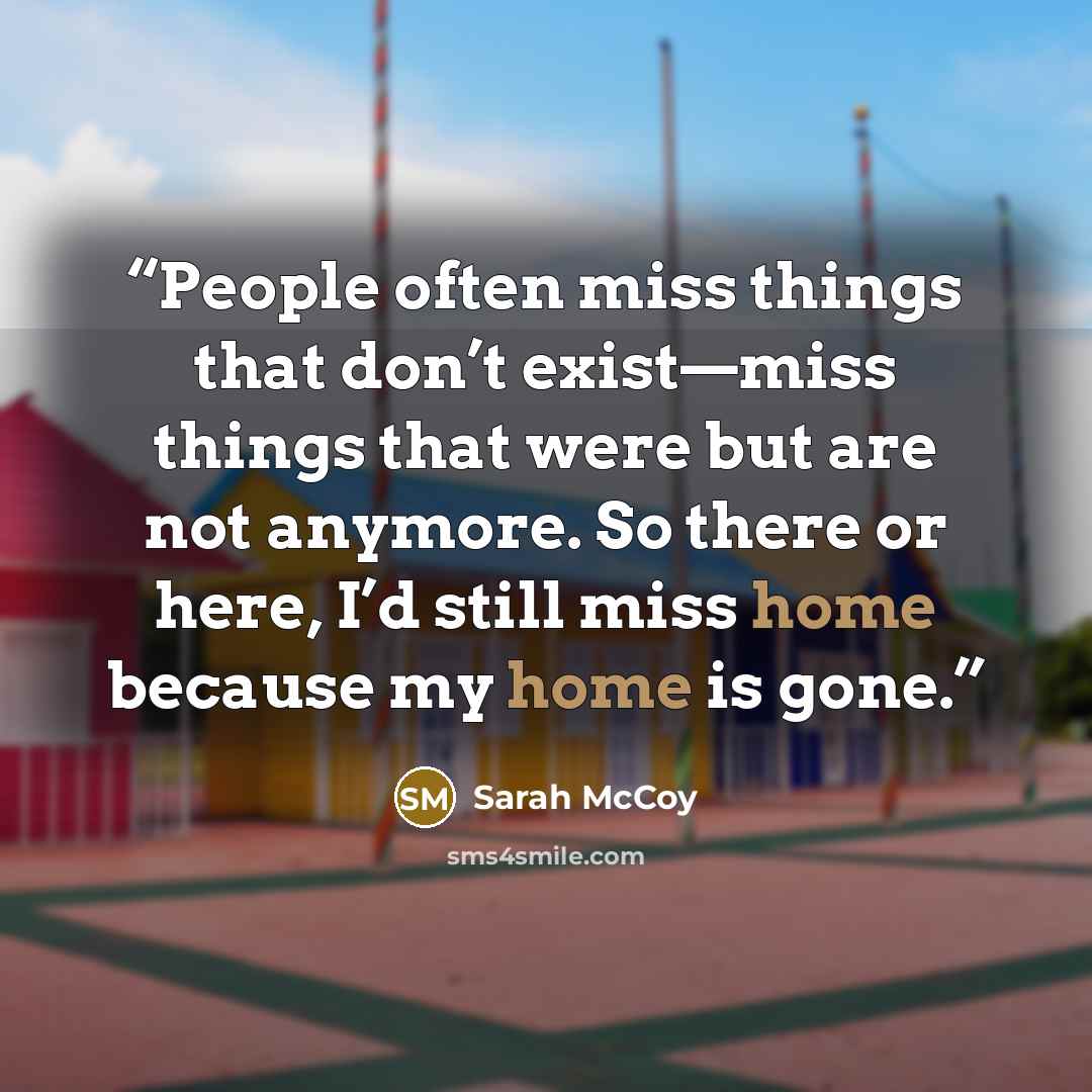 “People often miss things that don’t exist—miss things that were but are not anymore. So there or here, I’d still miss home because my home is gone.” quote by Sarah McCoy