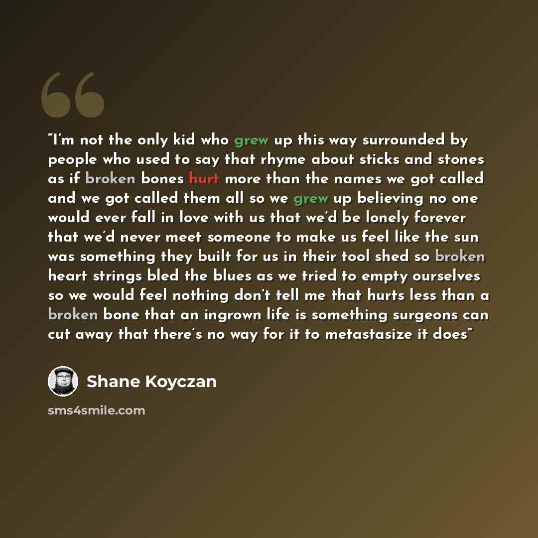 “I’m not the only kid who grew up this way surrounded by people who used to say that rhyme about sticks and stones as if broken bones hurt more than the names we got called and we got called them all so we grew up believing no one would ever fall in love with us that we’d be lonely forever that…” quote by Shane Koyczan