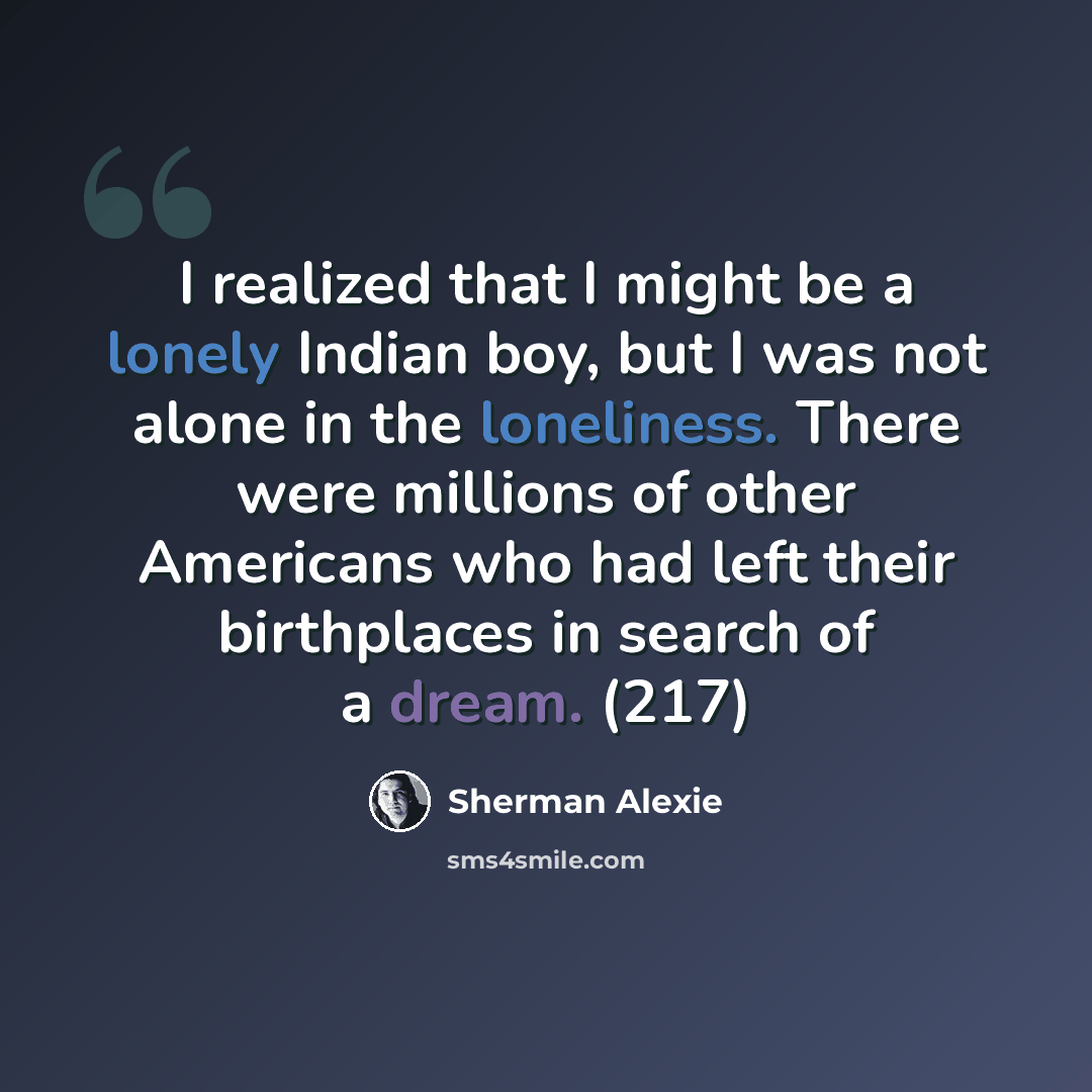 “I realized that I might be a lonely Indian boy, but I was not alone in the loneliness. There were millions of other Americans who had left their birthplaces in search of a dream. (217)” quote by Sherman Alexie