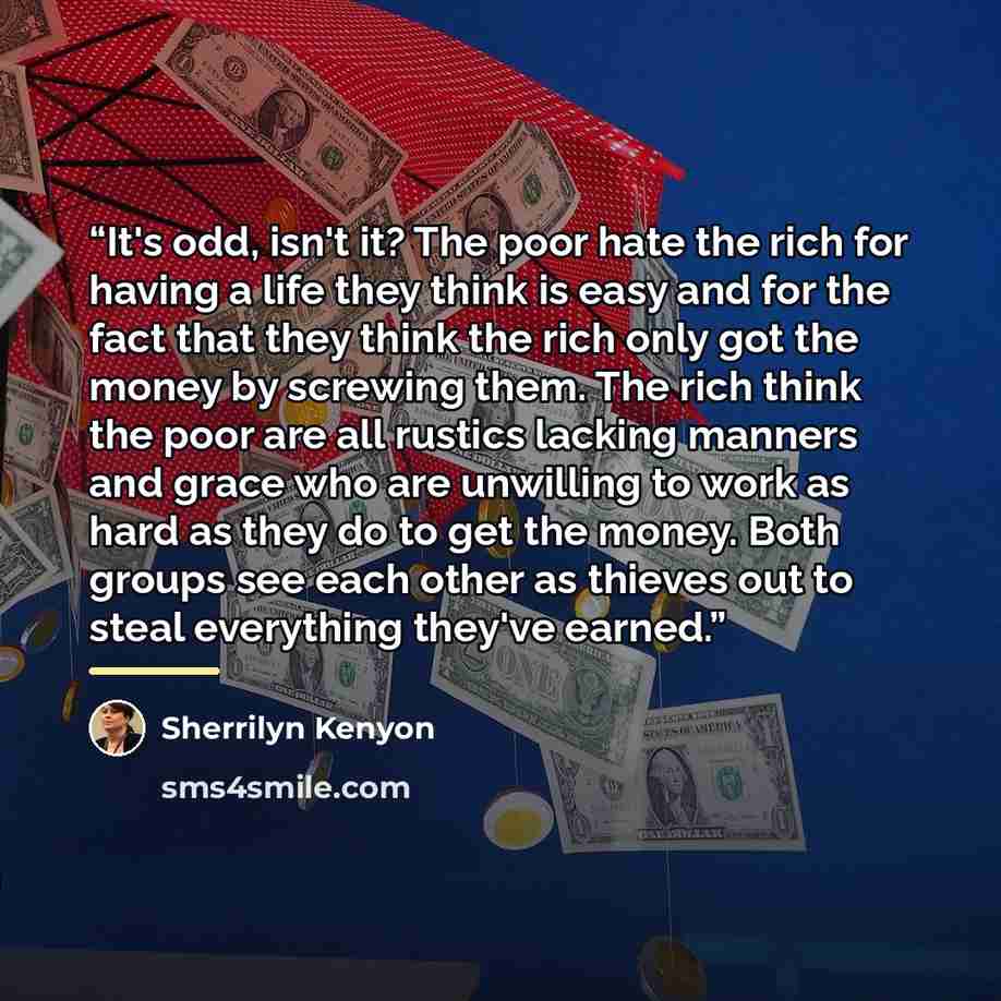 “It's odd, isn't it? The poor hate the rich for having a life they think is easy and for the fact that they think the rich only got the money by screwing them. The rich think the poor are all rustics lacking manners and grace who are unwilling to work as hard as they do to get the money. Both…” quote by Sherrilyn Kenyon