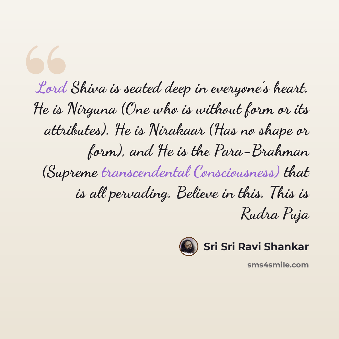 “Lord Shiva is seated deep in everyone’s heart. He is Nirguna (One who is without form or its attributes). He is Nirakaar (Has no shape or form), and He is the Para-Brahman (Supreme transcendental Consciousness) that is all pervading. Believe in this. This is Rudra Puja” quote by Sri Sri Ravi Shankar