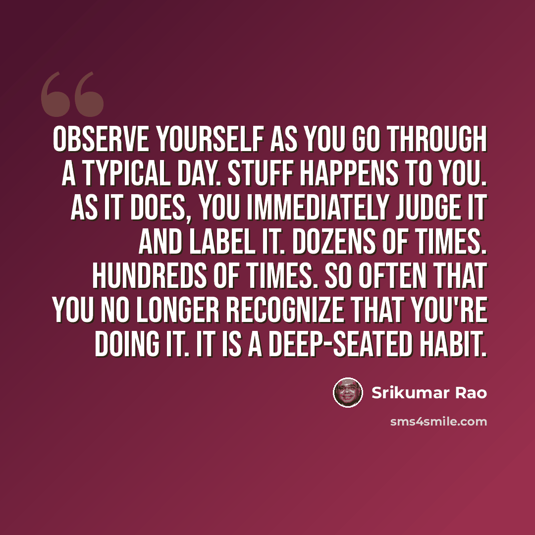 “Observe yourself as you go through a typical day. Stuff happens to you. As it does, you immediately judge it and label it. Dozens of times. Hundreds of times. So often that you no longer recognize that you're doing it. It is a deep-seated habit.” quote by Srikumar Rao